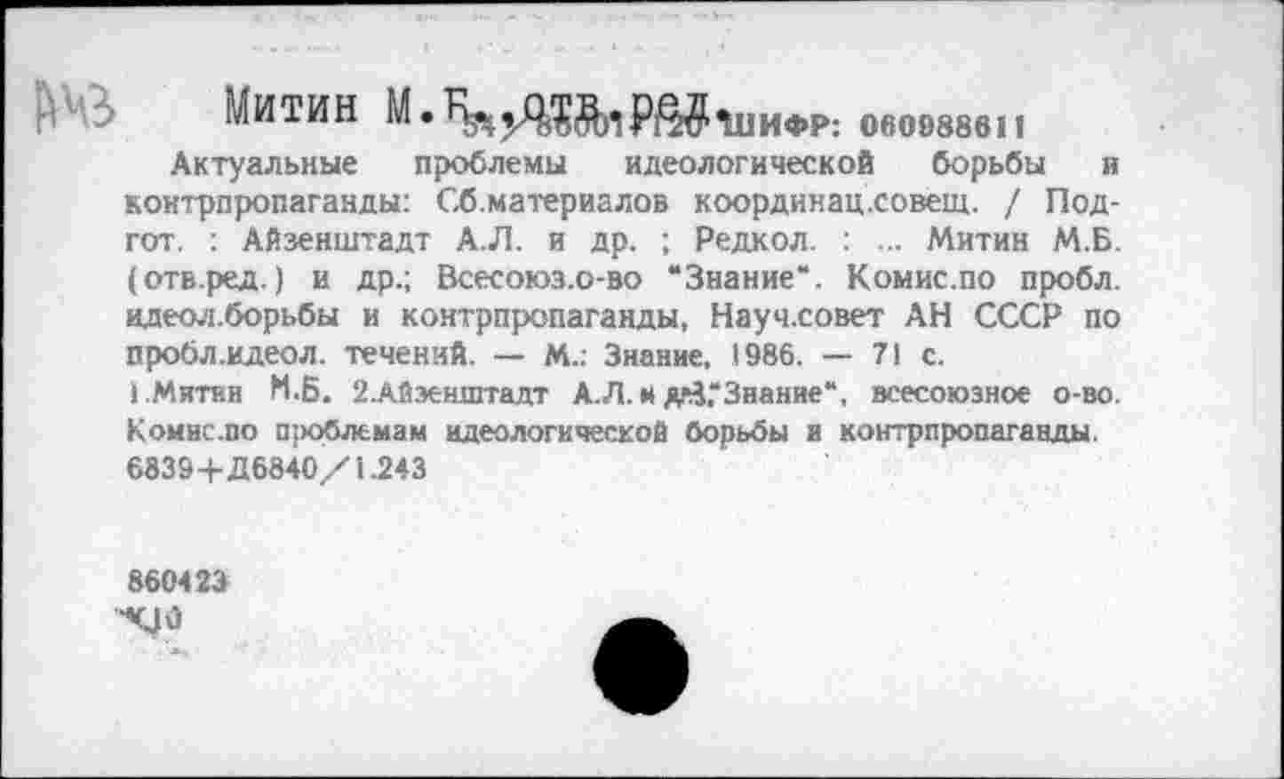 ﻿Митин
ИФР: 000988611
Актуальные проблемы идеологической борьбы и контрпропаганды: Сб.материалов координац.совещ. / Под-гот. : Айзенштадт А.Л. и др. ; Редкол. : ... Митин М.Б. (отв.ред.) и др.; Всесоюз.о-во “Знание*. Комис.по пробл. идеол.борьбы и контрпропаганды, Науч.совет АН СССР по пробл.идеол. течений. — М.: Знание, 1986. — 71 с.
1 .Митин М.Б. 2.Айзенштадт А.Л. м дйГЗиание“, всесоюзное о-во. Комис.по проблемам идеологической борьбы и контрпропаганды. 6839+Д6840/1.243
860423
•<У 0